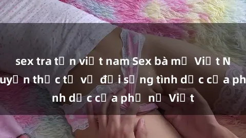 sex tra tấn việt nam Sex bà mẹ Việt Nam: Câu chuyện thực tế về đời sống tình dục của phụ nữ Việt