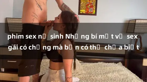 phim sex nữ sinh Những bí mật về sex gái có chồng mà bạn có thể chưa biết
