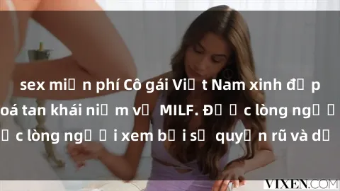 sex miễn phí Cô gái Việt Nam xinh đẹp và gợi cảm làm xoá tan khái niệm về MILF. Được lòng người xem bởi sự quyến rũ và dễ thương.