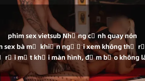 phim sex vietsub Những cảnh quay nóng bỏng trong phim sex bà mẹ khiến người xem không thể rời mắt khỏi màn hình, đảm bảo không làm bạn thất vọng!
