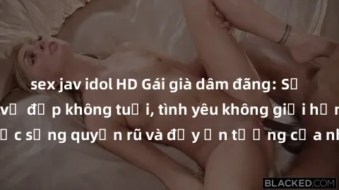 sex jav idol HD Gái già dâm đãng: Sự nứng của tuổi U vẻ đẹp không tuổi, tình yêu không giới hạn. Khám phá cuộc sống quyến rũ và đầy ấn tượng của những người phụ nữ trưởng thành!
