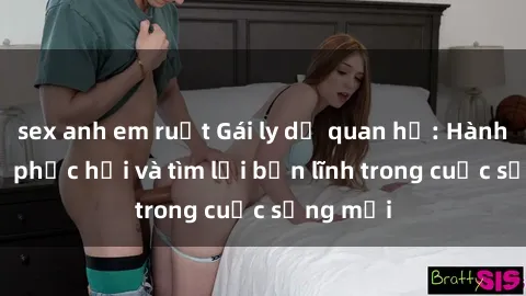 sex anh em ruột Gái ly dị quan hệ: Hành trình tự phục hồi và tìm lại bản lĩnh trong cuộc sống mới
