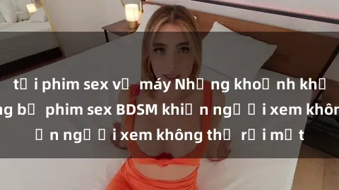 tải phim sex về máy Những khoảnh khắc hấp dẫn trong bộ phim sex BDSM khiến người xem không thể rời mắt