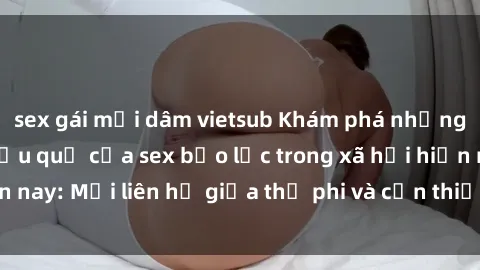 sex gái mại dâm vietsub Khám phá những nguyên nhân và hậu quả của sex bạo lực trong xã hội hiện nay: Mối liên hệ giữa thị phi và cần thiết phải ngăn chặn.