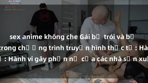 sex anime không che Gái bị trói và bị ép buộc làm tình trong chương trình truyền hình thực tế: Hành vi gây phẫn nộ của các nhà sản xuất và người xem.