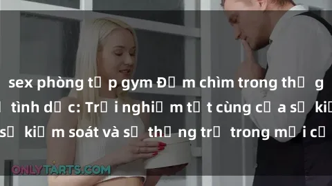 sex phòng tập gym Đắm chìm trong thế giới phim sex nô lệ tình dục: Trải nghiệm tột cùng của sự kiểm soát và sự thống trị trong mỗi cảnh quay mãnh liệt