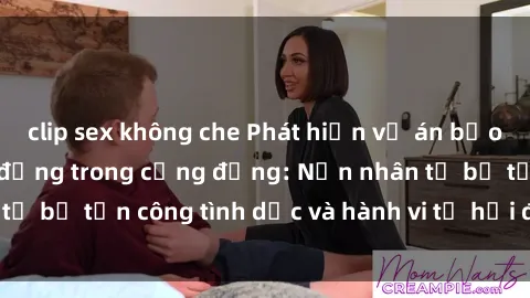 clip sex không che Phát hiện vụ án bạo dâm sex gây chấn động trong cộng đồng: Nạn nhân tố bị tấn công tình dục và hành vi tệ hại được tiết lộ