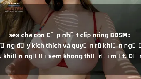 sex cha con Cập nhật clip nóng BDSM: Những pha hành động đầy kích thích và quyến rũ khiến người xem không thể rời mắt. Đừng bỏ lỡ!