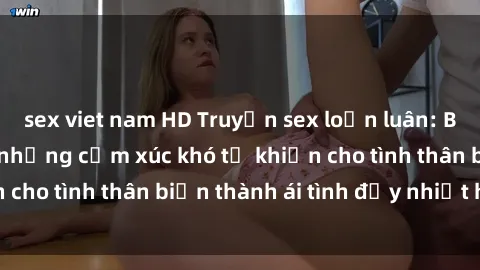 sex viet nam HD Truyện sex loạn luân: Bí mật gia đình và những cảm xúc khó tả khiến cho tình thân biến thành ái tình đầy nhiệt huyết