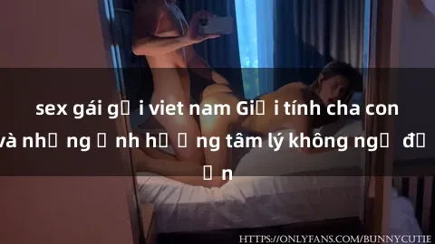 sex gái gọi viet nam Giới tính cha con và những ảnh hưởng tâm lý không ngờ đến