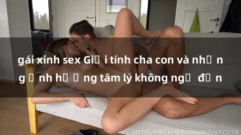 gái xinh sex Giới tính cha con và những ảnh hưởng tâm lý không ngờ đến
