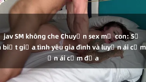 jav SM không che Chuyện sex mẹ con: Sự phân biệt giữa tình yêu gia đình và luyến ái cấm địa