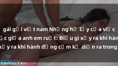 gái gọi việt nam Những hệ lụy của việc có quan hệ tình dục giữa anh em ruột: Điều gì xảy ra khi hành động cấm kỵ diễn ra trong gia đình?