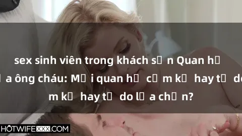 sex sinh viên trong khách sạn Quan hệ tình dục giữa ông cháu: Mối quan hệ cấm kỵ hay tự do lựa chọn?