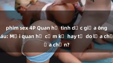 phim sex 4P Quan hệ tình dục giữa ông cháu: Mối quan hệ cấm kỵ hay tự do lựa chọn?