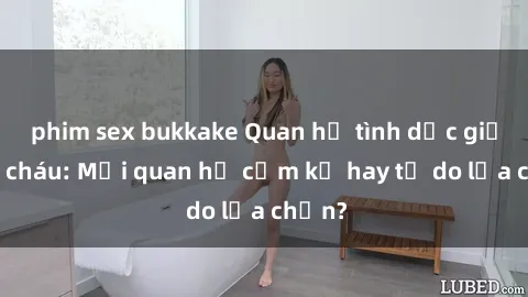 phim sex bukkake Quan hệ tình dục giữa ông cháu: Mối quan hệ cấm kỵ hay tự do lựa chọn?