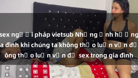 sex người pháp vietsub Những ảnh hưởng đến tình cảm gia đình khi chúng ta không thảo luận vấn đề sex trong gia đình