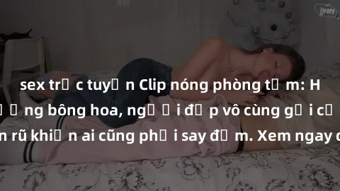 sex trực tuyến Clip nóng phòng tắm: Hít thở nồng nàn hương bông hoa, người đẹp vô cùng gợi cảm và quyến rũ khiến ai cũng phải say đắm. Xem ngay để trải nghiệm điều đặc biệt!