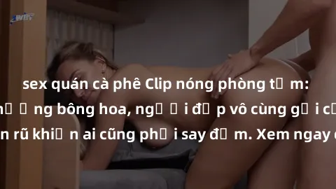 sex quán cà phê Clip nóng phòng tắm: Hít thở nồng nàn hương bông hoa, người đẹp vô cùng gợi cảm và quyến rũ khiến ai cũng phải say đắm. Xem ngay để trải nghiệm điều đặc biệt!