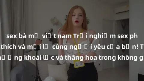 sex bà mẹ việt nam Trải nghiệm sex phòng tắm đầy kích thích và mới lạ cùng người yêu của bạn! Tận hưởng khoái lạc và thăng hoa trong không gian tắm ấm áp và gợi cảm.