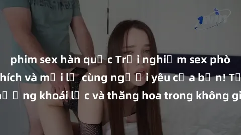 phim sex hàn quốc Trải nghiệm sex phòng tắm đầy kích thích và mới lạ cùng người yêu của bạn! Tận hưởng khoái lạc và thăng hoa trong không gian tắm ấm áp và gợi cảm.