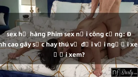 sex họ hàng Phim sex nơi công cộng: Đỉnh cao gây sốc hay thú vị đối với người xem?