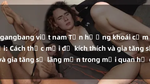 gangbang việt nam Tận hưởng khoái cảm với sex ngoài trời: Cách thức mới để kích thích và gia tăng sự lãng mạn trong mối quan hệ của bạn!