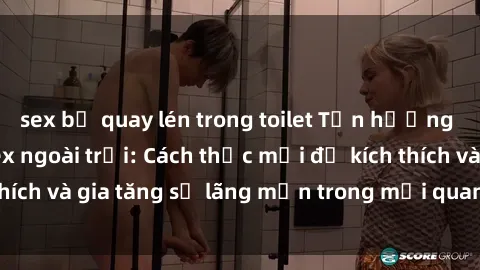 sex bị quay lén trong toilet Tận hưởng khoái cảm với sex ngoài trời: Cách thức mới để kích thích và gia tăng sự lãng mạn trong mối quan hệ của bạn!
