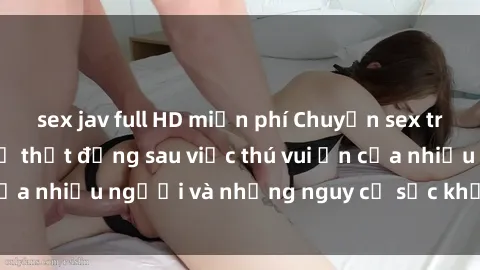 sex jav full HD miễn phí Chuyện sex trong nhà vệ sinh: Sự thật đằng sau việc thú vui ẩn của nhiều người và những nguy cơ sức khỏe cần lưu ý