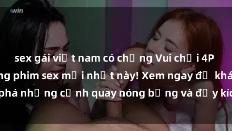 sex gái việt nam có chồng Vui chơi 4P cực kỳ hấp dẫn trong phim sex mới nhất này! Xem ngay để khám phá những cảnh quay nóng bỏng và đầy kích thích của bộ phim này!
