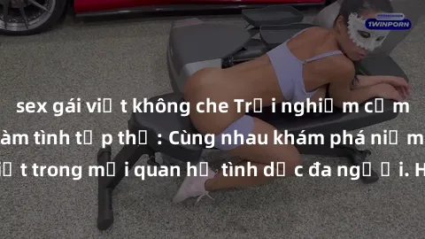 sex gái việt không che Trải nghiệm cảm xúc mới mẻ với làm tình tập thể: Cùng nhau khám phá niềm vui và sự mãnh liệt trong mối quan hệ tình dục đa người. Hãy thử ngay để biết cảm giác thú vị này!