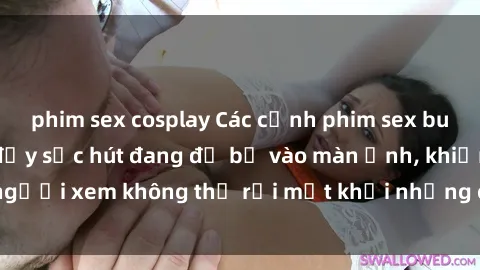 phim sex cosplay Các cảnh phim sex bukkake hấp dẫn và đầy sức hút đang đổ bộ vào màn ảnh, khiến người xem không thể rời mắt khỏi những cảnh quay đầy kích thích.