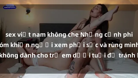 sex việt nam không che Những cảnh phim sex bạo dâm nhóm khiến người xem phải sốc và rùng mình, không dành cho trẻ em dưới tuổi để tránh ảnh hưởng tiêu cực.