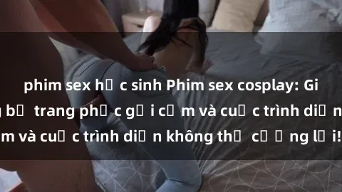 phim sex học sinh Phim sex cosplay: Giấc mơ  cùng những bộ trang phục gợi cảm và cuộc trình diễn không thể cưỡng lại!