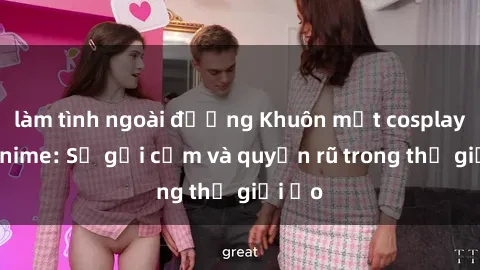 làm tình ngoài đường Khuôn mặt cosplay sex anime: Sự gợi cảm và quyến rũ trong thế giới ảo