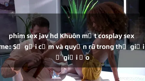 phim sex jav hd Khuôn mặt cosplay sex anime: Sự gợi cảm và quyến rũ trong thế giới ảo