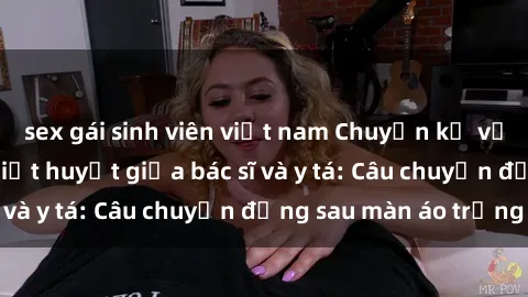 sex gái sinh viên việt nam Chuyện kể về cuộc tình đầy nhiệt huyết giữa bác sĩ và y tá: Câu chuyện đằng sau màn áo trắng