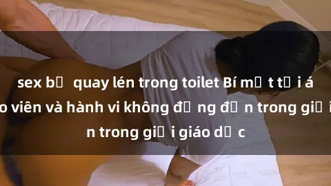 sex bị quay lén trong toilet Bí mật tội ác: Sex giáo viên và hành vi không đứng đắn trong giới giáo dục