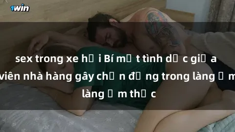 sex trong xe hơi Bí mật tình dục giữa nhân viên nhà hàng gây chấn động trong làng ẩm thực