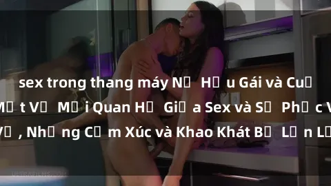 sex trong thang máy Nữ Hầu Gái và Cuộc Sống Của Họ: Bí Mật Về Mối Quan Hệ Giữa Sex và Sự Phục Vụ, Những Cảm Xúc và Khao Khát Bị Lẫn Lộn Trong Lĩnh Vực Này.