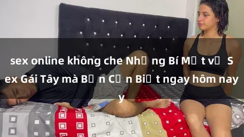 sex online không che Những Bí Mật về Sex Gái Tây mà Bạn Cần Biết ngay hôm nay