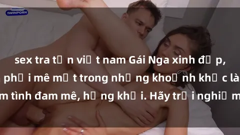 sex tra tấn việt nam Gái Nga xinh đẹp, tài năng khiến bạn phải mê mệt trong những khoảnh khắc làm tình đam mê, hứng khởi. Hãy trải nghiệm cùng họ ngay hôm nay!