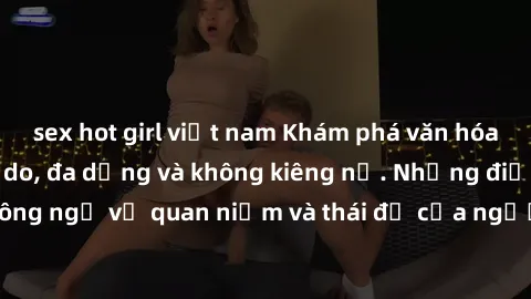 sex hot girl việt nam Khám phá văn hóa sex Bắc Âu: Sự tự do, đa dạng và không kiêng nể. Những điều không ngờ về quan niệm và thái độ của người Bắc Âu đối với tình dục.