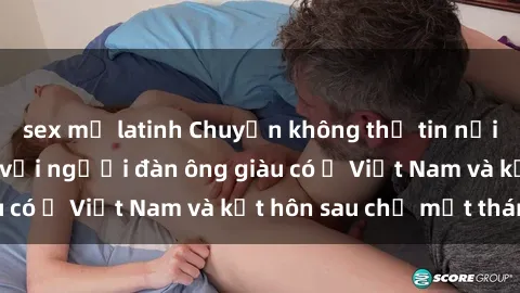 sex mỹ latinh Chuyện không thể tin nổi: Gái Tây quan hệ với người đàn ông giàu có ở Việt Nam và kết hôn sau chỉ một tháng