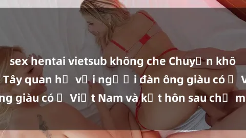 sex hentai vietsub không che Chuyện không thể tin nổi: Gái Tây quan hệ với người đàn ông giàu có ở Việt Nam và kết hôn sau chỉ một tháng