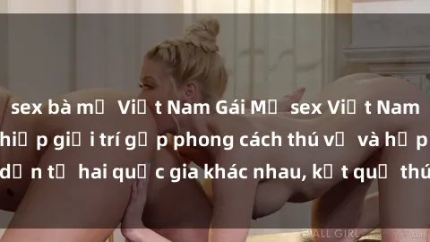 sex bà mẹ Việt Nam Gái Mỹ sex Việt Nam: Khi nền công nghiệp giải trí gặp phong cách thú vị và hấp dẫn từ hai quốc gia khác nhau, kết quả thú vị không thể bỏ qua.