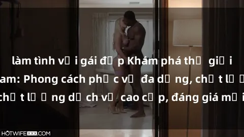 làm tình với gái đẹp Khám phá thế giới của gái gọi Việt Nam: Phong cách phục vụ đa dạng, chất lượng dịch vụ cao cấp, đáng giá mọi khoản chi phí