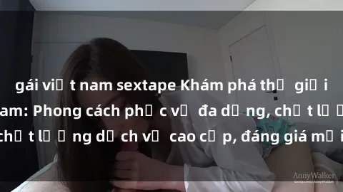 gái việt nam sextape Khám phá thế giới của gái gọi Việt Nam: Phong cách phục vụ đa dạng, chất lượng dịch vụ cao cấp, đáng giá mọi khoản chi phí