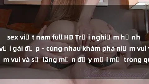 sex việt nam full HD Trải nghiệm hạnh phúc khi làm tình với gái đẹp – cùng nhau khám phá niềm vui và sự lãng mạn đầy mới mẻ trong quan hệ của bạn.