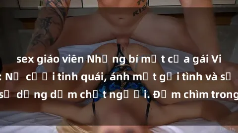 sex giáo viên Những bí mật của gái Việt Nam dâm đãng: Nụ cười tinh quái, ánh mắt gợi tình và sự dụng dẫm chết người. Đắm chìm trong vòng xoay đam mê!